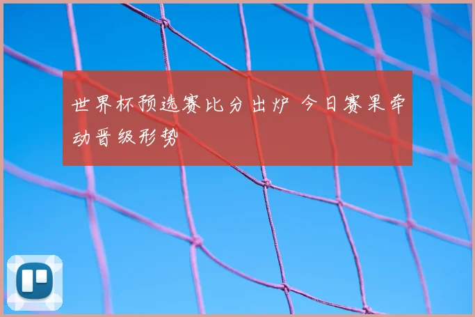 世界杯预选赛比分出炉 今日赛果牵动晋级形势