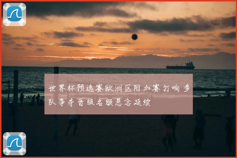 世界杯预选赛欧洲区附加赛打响 多队争夺晋级名额悬念延续