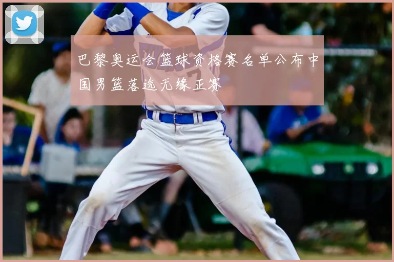 巴黎奥运会篮球资格赛名单公布中国男篮落选无缘正赛