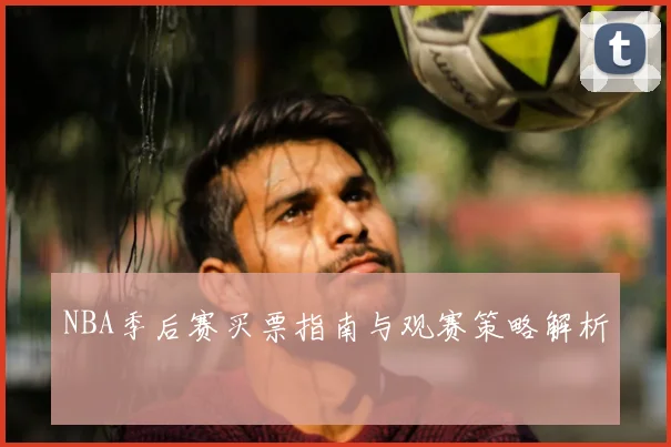NBA季后赛买票指南与观赛策略解析