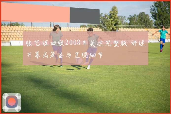 张艺谋回顾2008年奥运完整版 讲述开幕式筹备与呈现细节